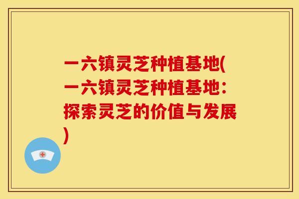 一六镇灵芝种植基地(一六镇灵芝种植基地：探索灵芝的价值与发展)