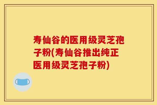 寿仙谷的医用级灵芝孢子粉(寿仙谷推出纯正医用级灵芝孢子粉)