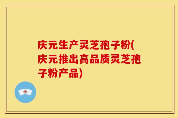 庆元生产灵芝孢子粉(庆元推出高品质灵芝孢子粉产品)