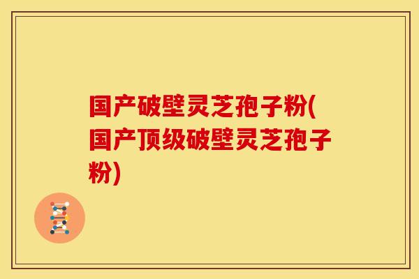 国产破壁灵芝孢子粉(国产顶级破壁灵芝孢子粉)