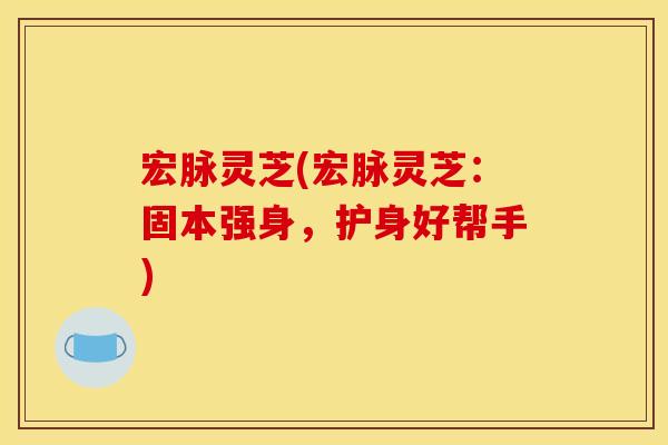 宏脉灵芝(宏脉灵芝:固本强身,护身好帮手)