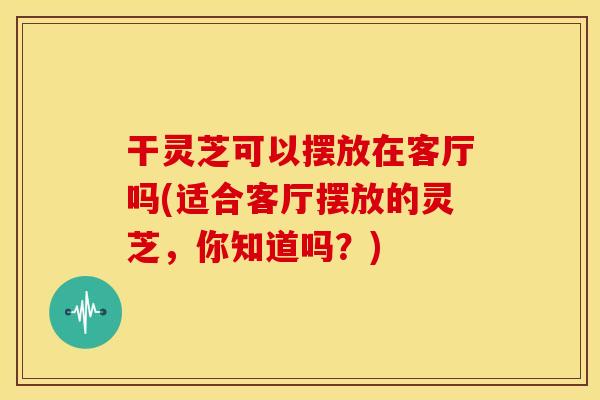 干灵芝可以摆放在客厅吗(适合客厅摆放的灵芝,你知道吗?)