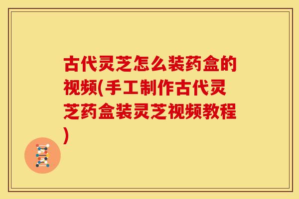 古代灵芝怎么装药盒的视频(手工制作古代灵芝药盒装灵芝视频教程)
