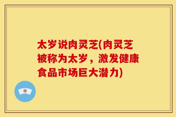 太岁说肉灵芝(肉灵芝被称为太岁,激发健康食品市场巨大潜力)