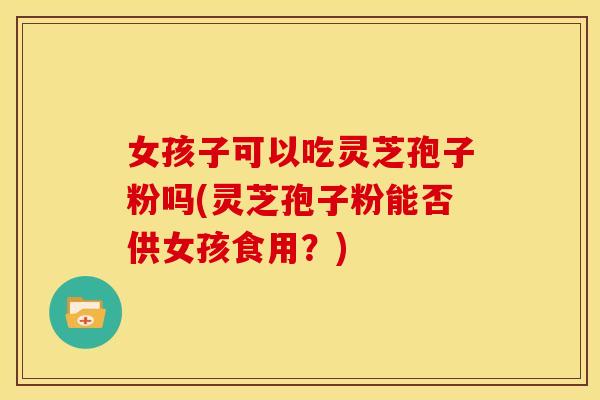女孩子可以吃灵芝孢子粉吗(灵芝孢子粉能否供女孩食用?)