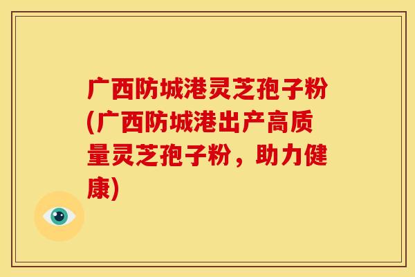广西防城港灵芝孢子粉(广西防城港出产高质量灵芝孢子粉,助力健康)