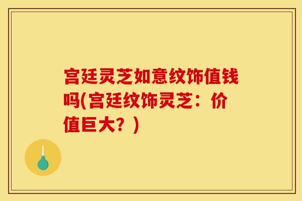 宫廷灵芝如意纹饰值钱吗(宫廷纹饰灵芝:价值巨大?)