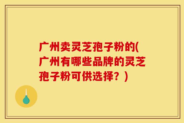 广州卖灵芝孢子粉的(广州有哪些品牌的灵芝孢子粉可供选择?)