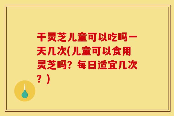 干灵芝儿童可以吃吗一天几次(儿童可以食用灵芝吗？每日适宜几次？)