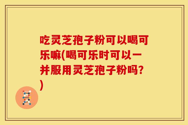 吃灵芝孢子粉可以喝可乐嘛(喝可乐时可以一并服用灵芝孢子粉吗？)