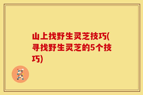 山上找野生灵芝技巧(寻找野生灵芝的5个技巧)