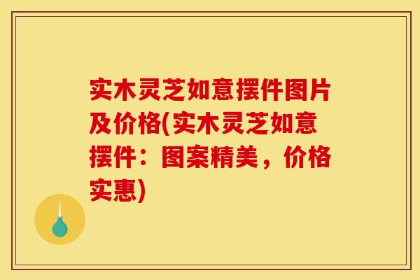 实木灵芝如意摆件图片及价格(实木灵芝如意摆件：图案精美，价格实惠)