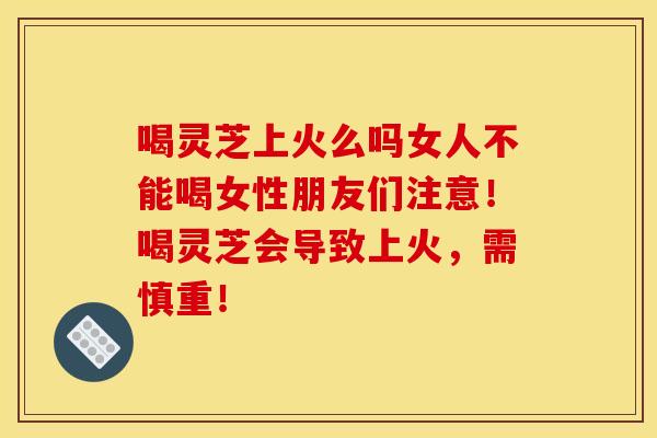 喝灵芝上火么吗女人不能喝女性朋友们注意!喝灵芝会导致上火,需慎重!