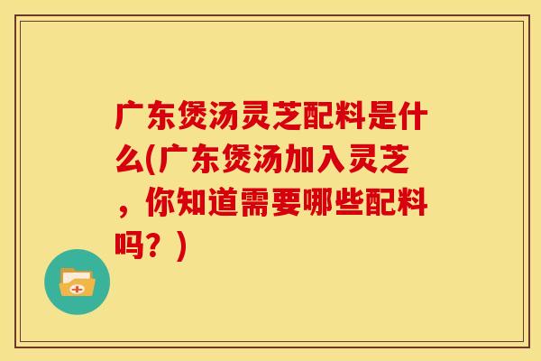 广东煲汤灵芝配料是什么(广东煲汤加入灵芝，你知道需要哪些配料吗？)