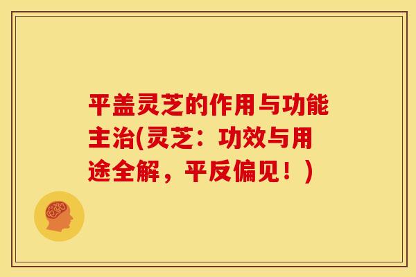 平盖灵芝的作用与功能主治(灵芝:功效与用途全解,平反偏见!)