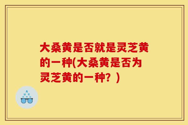 大桑黄是否就是灵芝黄的一种(大桑黄是否为灵芝黄的一种?)