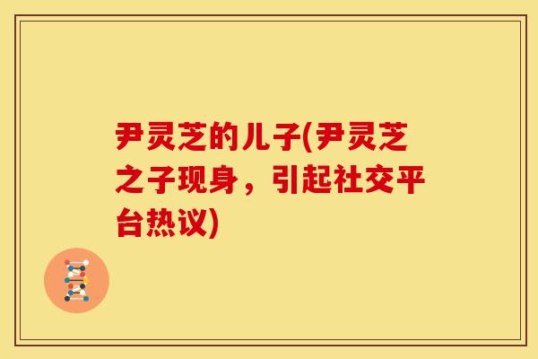 尹灵芝的儿子(尹灵芝之子现身,引起社交平台热议)