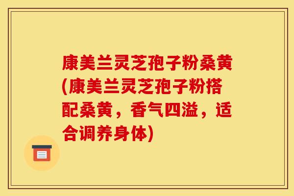 康美兰灵芝孢子粉桑黄(康美兰灵芝孢子粉搭配桑黄,香气四溢,适合调养身体)