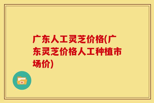 广东人工灵芝价格(广东灵芝价格人工种植市场价)