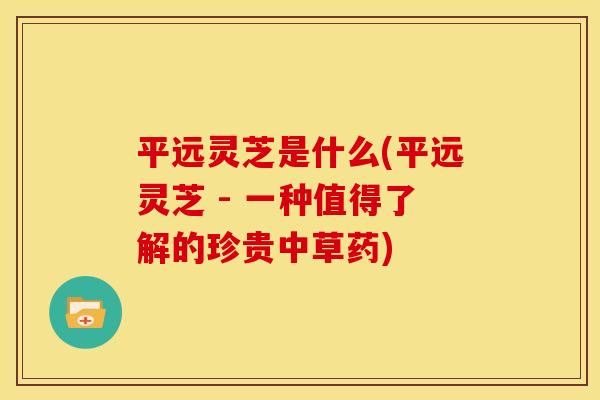 平远灵芝是什么(平远灵芝 - 一种值得了解的珍贵中草药)