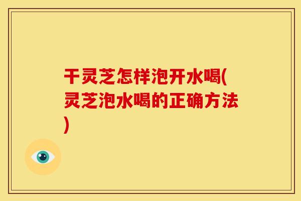 干灵芝怎样泡开水喝(灵芝泡水喝的正确方法)