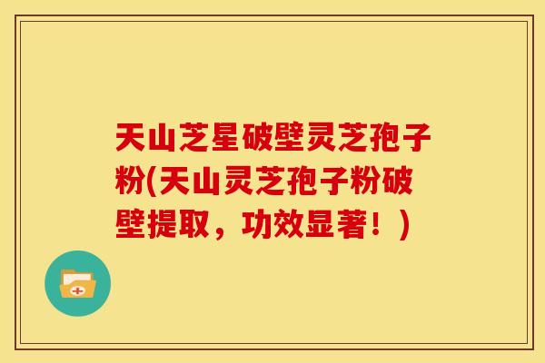天山芝星破壁灵芝孢子粉(天山灵芝孢子粉破壁提取，功效显著！)