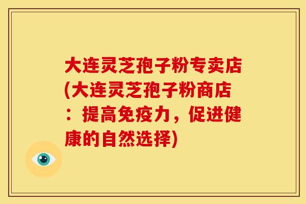 大连灵芝孢子粉专卖店(大连灵芝孢子粉商店:提高免疫力,促进健康的自然选择)