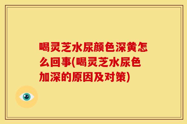 喝灵芝水尿颜色深黄怎么回事(喝灵芝水尿色加深的原因及对策)