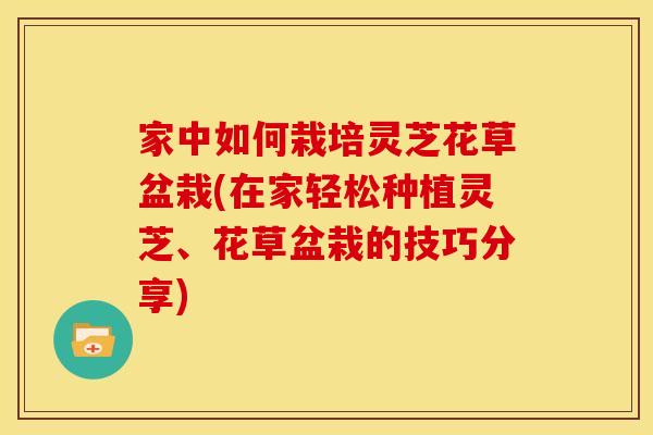 家中如何栽培灵芝花草盆栽(在家轻松种植灵芝、花草盆栽的技巧分享)