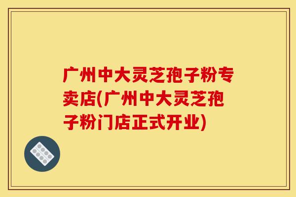 广州中大灵芝孢子粉专卖店(广州中大灵芝孢子粉门店正式开业)