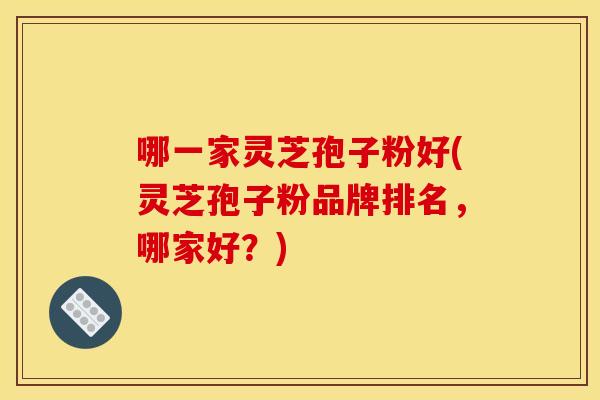 哪一家灵芝孢子粉好(灵芝孢子粉品牌排名，哪家好？)