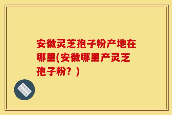 安徽灵芝孢子粉产地在哪里(安徽哪里产灵芝孢子粉？)