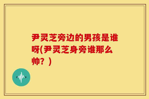 尹灵芝旁边的男孩是谁呀(尹灵芝身旁谁那么帅？)