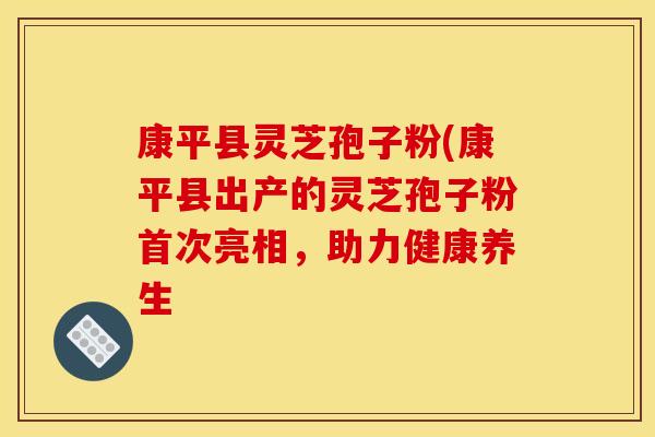 康平县灵芝孢子粉(康平县出产的灵芝孢子粉首次亮相,助力健康养生