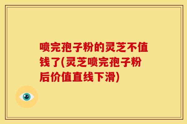 喷完孢子粉的灵芝不值钱了(灵芝喷完孢子粉后价值直线下滑)