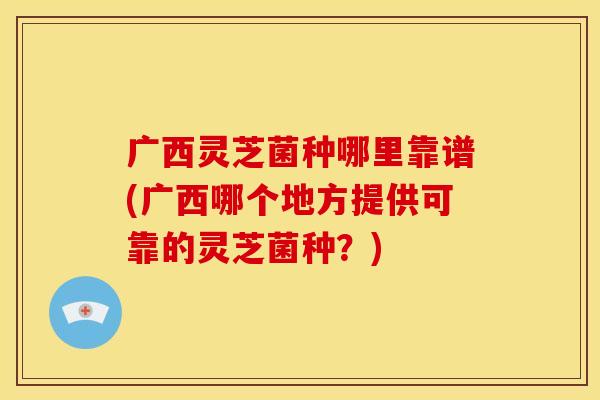 广西灵芝菌种哪里靠谱(广西哪个地方提供可靠的灵芝菌种?)