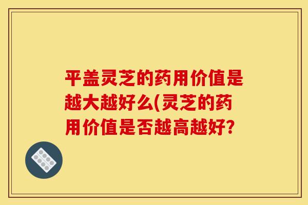 平盖灵芝的药用价值是越大越好么(灵芝的药用价值是否越高越好?