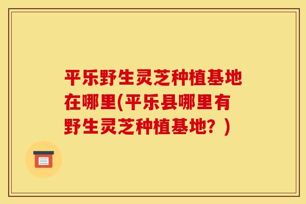 平乐野生灵芝种植基地在哪里(平乐县哪里有野生灵芝种植基地?)