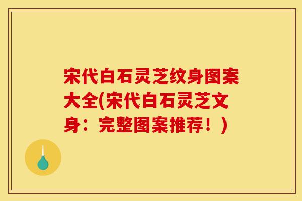 宋代白石灵芝纹身图案大全(宋代白石灵芝文身：完整图案推荐！)