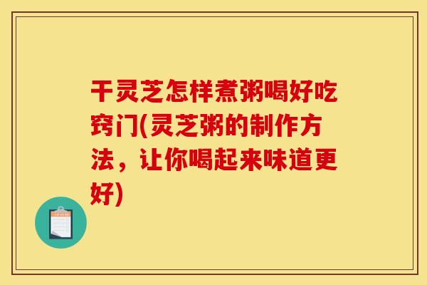 干灵芝怎样煮粥喝好吃窍门(灵芝粥的制作方法，让你喝起来味道更好)