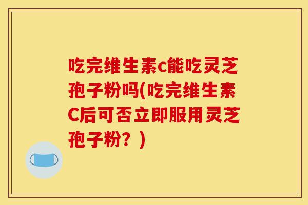 吃完维生素c能吃灵芝孢子粉吗(吃完维生素C后可否立即服用灵芝孢子粉?)