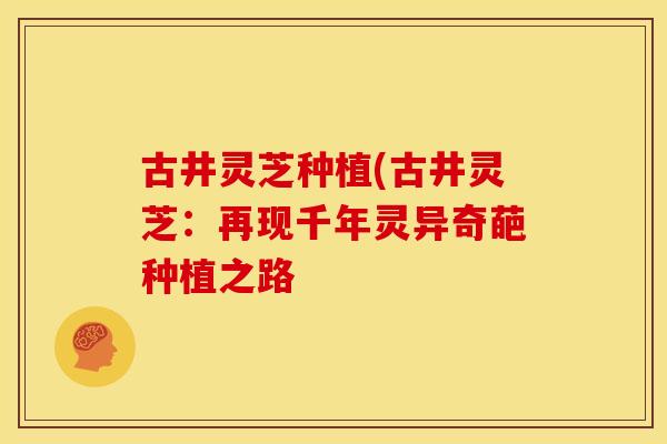 古井灵芝种植(古井灵芝：再现千年灵异奇葩种植之路