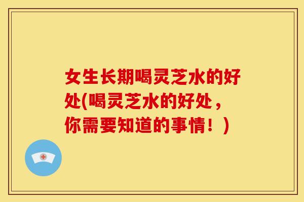 女生长期喝灵芝水的好处(喝灵芝水的好处,你需要知道的事情!)