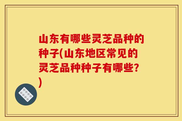 山东有哪些灵芝品种的种子(山东地区常见的灵芝品种种子有哪些?)
