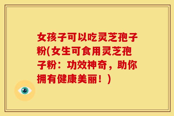女孩子可以吃灵芝孢子粉(女生可食用灵芝孢子粉:功效神奇,助你拥有健康美丽!)