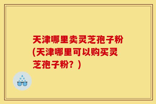 天津哪里卖灵芝孢子粉(天津哪里可以购买灵芝孢子粉?)