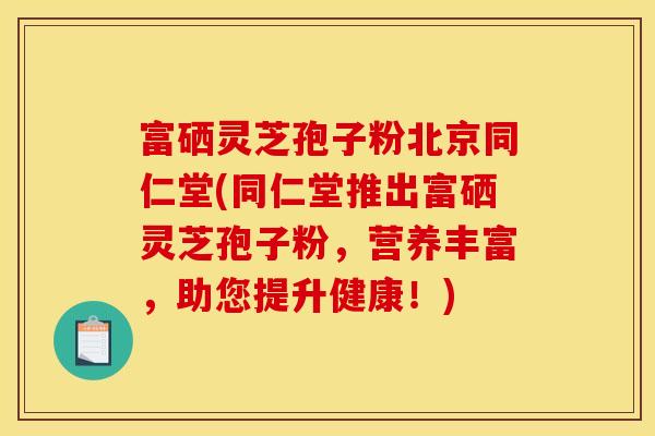 富硒灵芝孢子粉北京同仁堂(同仁堂推出富硒灵芝孢子粉,营养丰富,助您提升健康!)