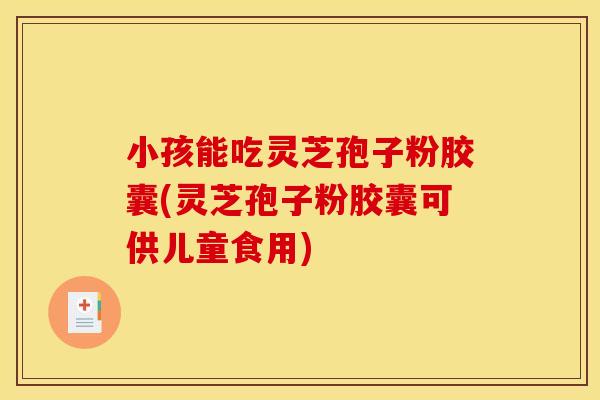 小孩能吃灵芝孢子粉胶囊(灵芝孢子粉胶囊可供儿童食用)