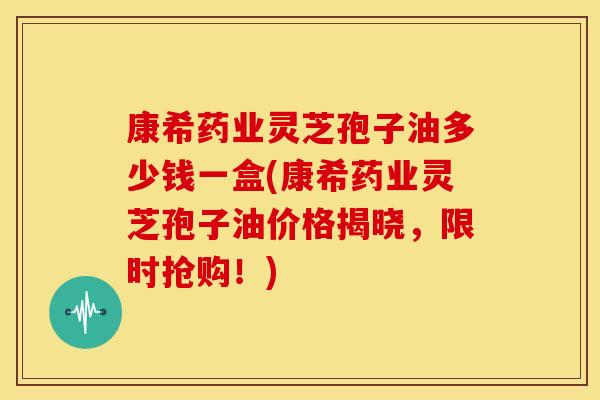 康希药业灵芝孢子油多少钱一盒(康希药业灵芝孢子油价格揭晓,限时抢购!)