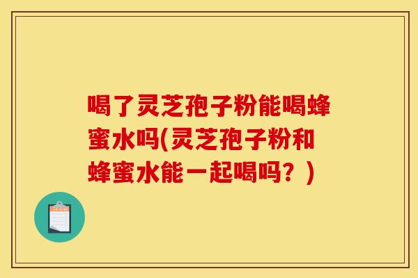 喝了灵芝孢子粉能喝蜂蜜水吗(灵芝孢子粉和蜂蜜水能一起喝吗?)